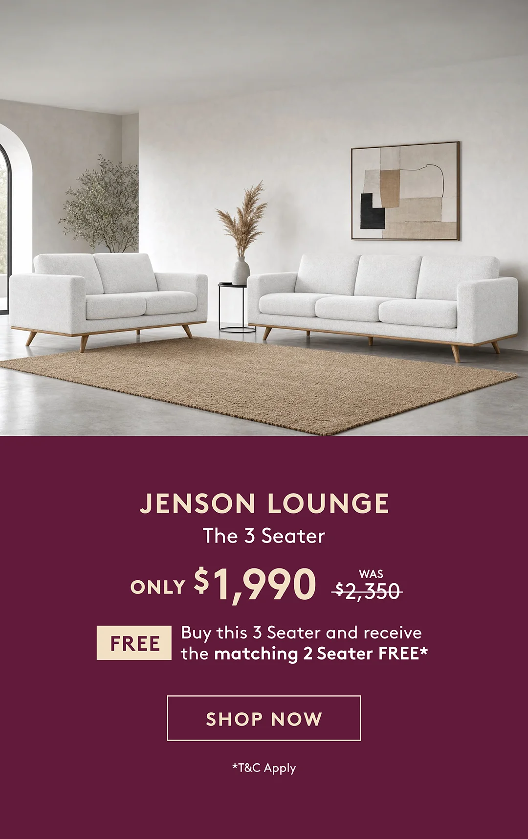 Jenson 3 Seater Lounge only $1,990. Buy the 3 Seater and receive the matching 2 Seater free. T&Cs apply.